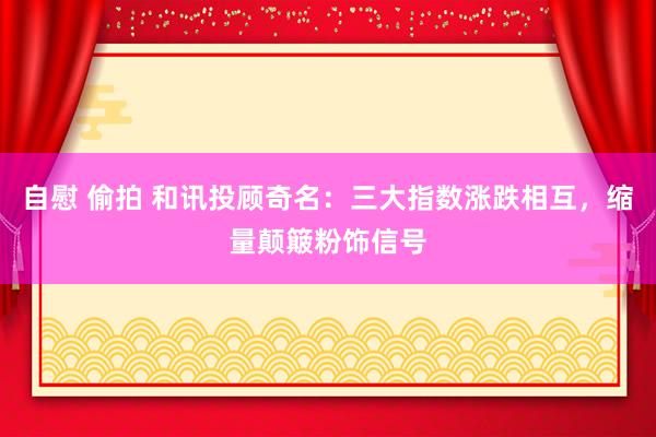 自慰 偷拍 和讯投顾奇名：三大指数涨跌相互，缩量颠簸粉饰信号