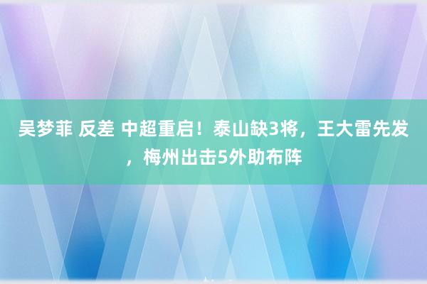 吴梦菲 反差 中超重启！泰山缺3将，王大雷先发，梅州出击5外助布阵