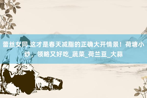 蕾丝女同 这才是春天减脂的正确大开情景！荷塘小炒，领略又好吃_蔬菜_荷兰豆_大蒜