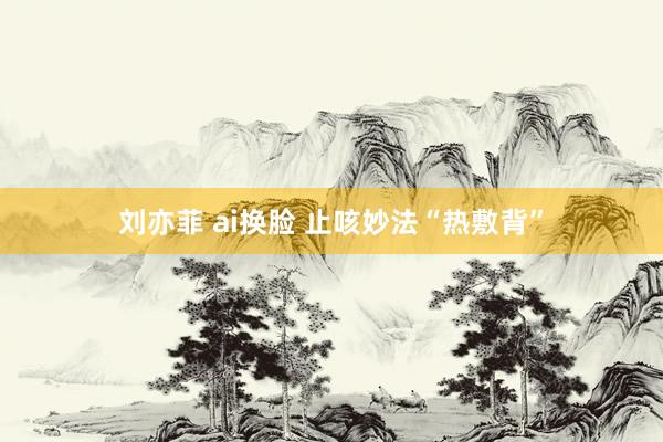 刘亦菲 ai换脸 止咳妙法“热敷背”