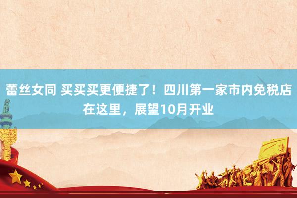 蕾丝女同 买买买更便捷了！四川第一家市内免税店在这里，展望10月开业