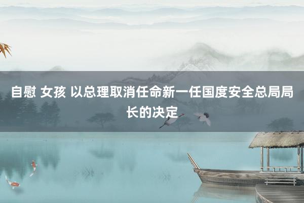 自慰 女孩 以总理取消任命新一任国度安全总局局长的决定
