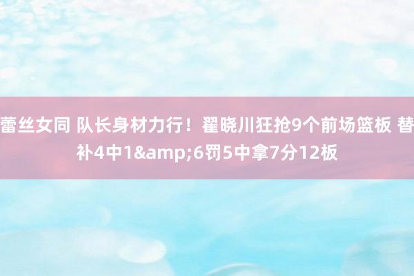 蕾丝女同 队长身材力行！翟晓川狂抢9个前场篮板 替补4中1&6罚5中拿7分12板