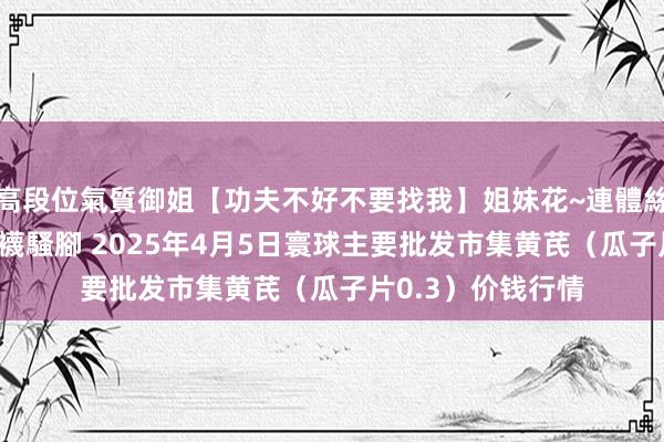 高段位氣質御姐【功夫不好不要找我】姐妹花~連體絲襪~大奶晃動~絲襪騷腳 2025年4月5日寰球主要批发市集黄芪（瓜子片0.3）价钱行情