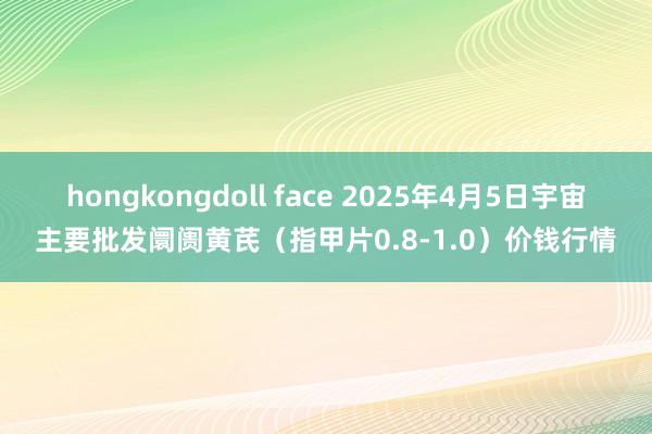 hongkongdoll face 2025年4月5日宇宙主要批发阛阓黄芪（指甲片0.8-1.0）价钱行情
