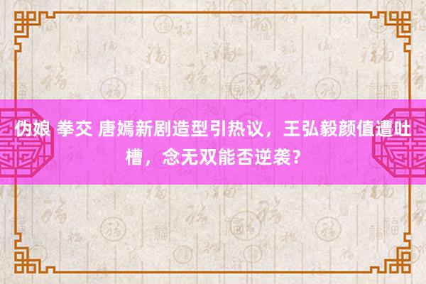 伪娘 拳交 唐嫣新剧造型引热议，王弘毅颜值遭吐槽，念无双能否逆袭？