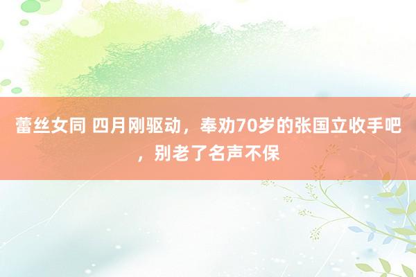 蕾丝女同 四月刚驱动，奉劝70岁的张国立收手吧，别老了名声不保