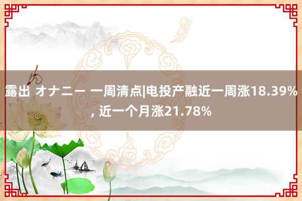 露出 オナニー 一周清点|电投产融近一周涨18.39%， 近一个月涨21.78%