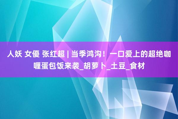 人妖 女優 张红超 | 当季鸿沟！一口爱上的超绝咖喱蛋包饭来袭_胡萝卜_土豆_食材