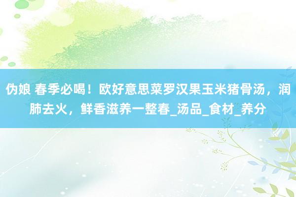 伪娘 春季必喝！欧好意思菜罗汉果玉米猪骨汤，润肺去火，鲜香滋养一整春_汤品_食材_养分
