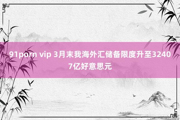 91porn vip 3月末我海外汇储备限度升至32407亿好意思元