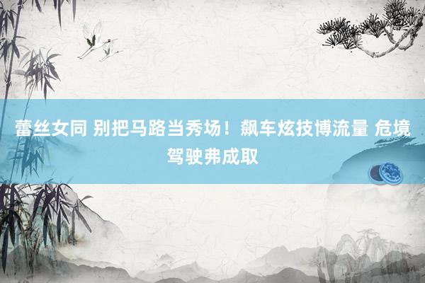 蕾丝女同 别把马路当秀场！飙车炫技博流量 危境驾驶弗成取