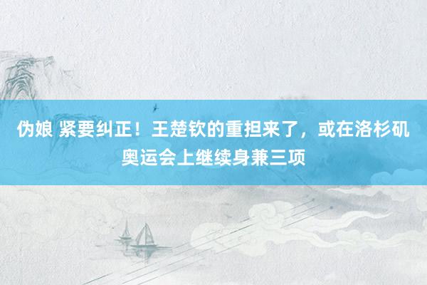 伪娘 紧要纠正！王楚钦的重担来了，或在洛杉矶奥运会上继续身兼三项