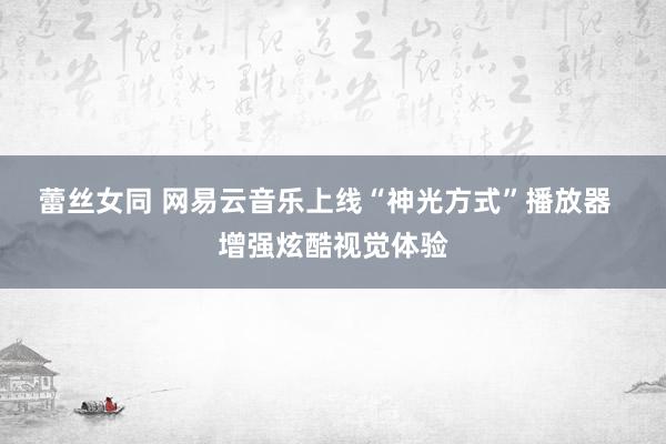 蕾丝女同 网易云音乐上线“神光方式”播放器  增强炫酷视觉体验