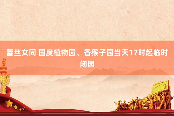 蕾丝女同 国度植物园、香猴子园当天17时起临时闭园