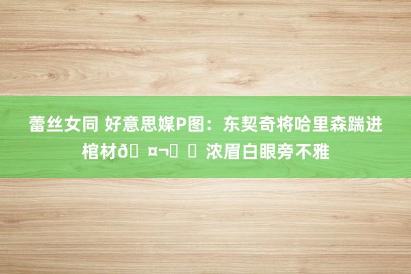 蕾丝女同 好意思媒P图：东契奇将哈里森踹进棺材🤬⚰️浓眉白眼旁不雅