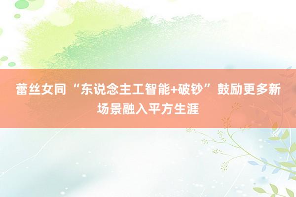 蕾丝女同 “东说念主工智能+破钞” 鼓励更多新场景融入平方生涯