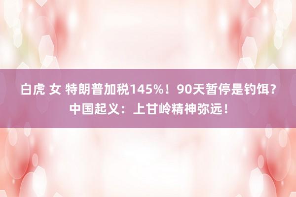 白虎 女 特朗普加税145%！90天暂停是钓饵？中国起义：上甘岭精神弥远！