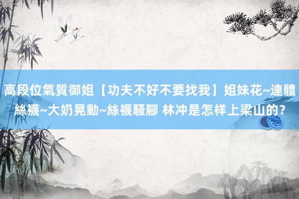 高段位氣質御姐【功夫不好不要找我】姐妹花~連體絲襪~大奶晃動~絲襪騷腳 林冲是怎样上梁山的？