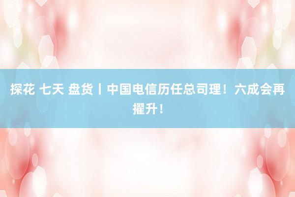 探花 七天 盘货丨中国电信历任总司理！六成会再擢升！