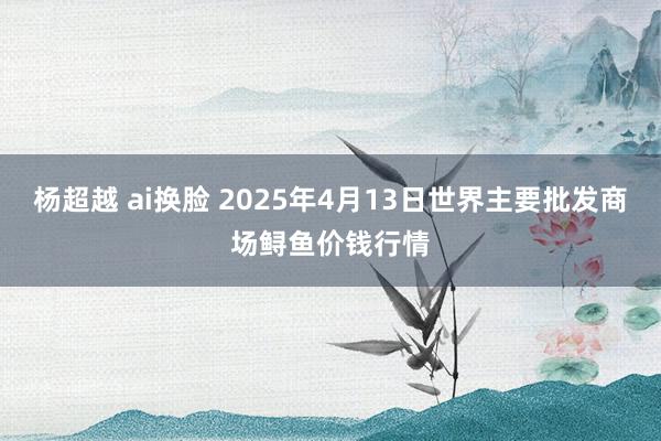杨超越 ai换脸 2025年4月13日世界主要批发商场鲟鱼价钱行情