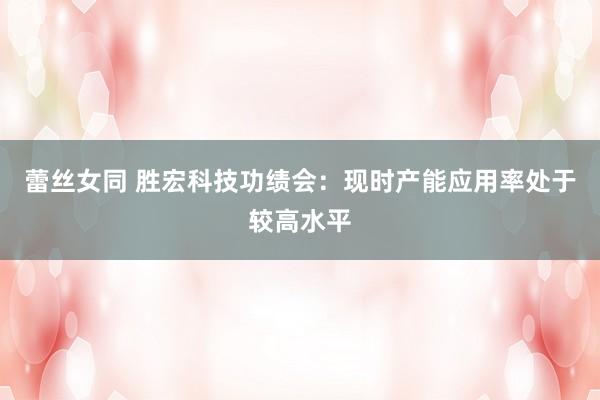 蕾丝女同 胜宏科技功绩会：现时产能应用率处于较高水平