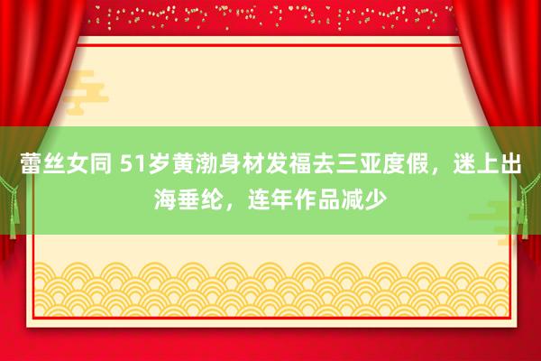 蕾丝女同 51岁黄渤身材发福去三亚度假，迷上出海垂纶，连年作品减少