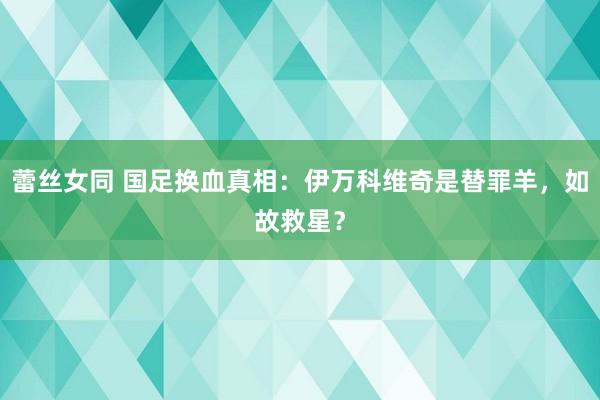 蕾丝女同 国足换血真相：伊万科维奇是替罪羊，如故救星？
