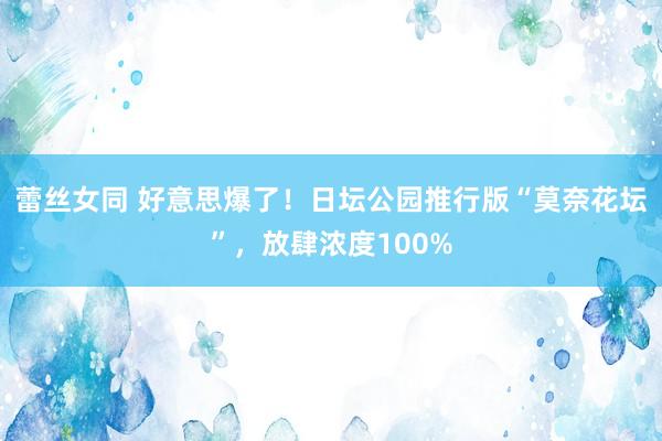 蕾丝女同 好意思爆了！日坛公园推行版“莫奈花坛”，放肆浓度100%