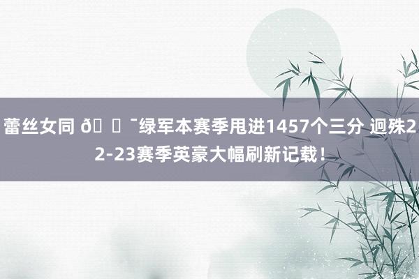 蕾丝女同 🎯绿军本赛季甩进1457个三分 迥殊22-23赛季英豪大幅刷新记载！