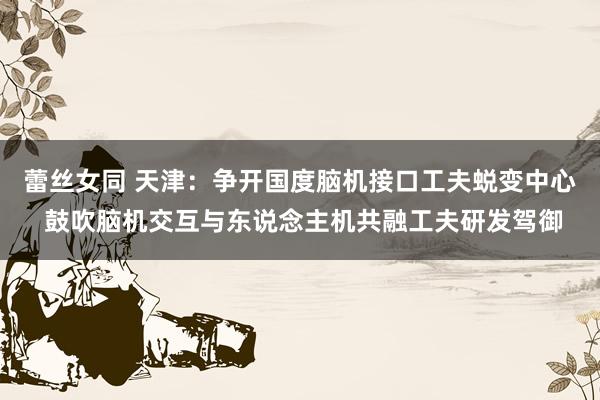 蕾丝女同 天津：争开国度脑机接口工夫蜕变中心 鼓吹脑机交互与东说念主机共融工夫研发驾御