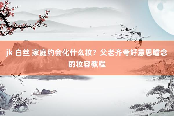jk 白丝 家庭约会化什么妆？父老齐夸好意思瞻念的妆容教程