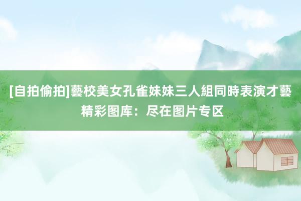 [自拍偷拍]藝校美女孔雀妹妹三人組同時表演才藝 精彩图库：尽在图片专区