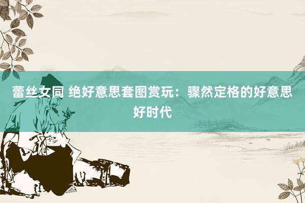 蕾丝女同 绝好意思套图赏玩：骤然定格的好意思好时代