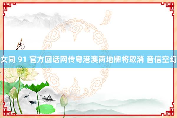 女同 91 官方回话网传粤港澳两地牌将取消 音信空幻