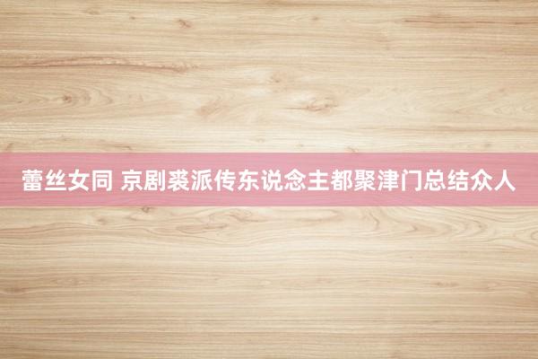 蕾丝女同 京剧裘派传东说念主都聚津门总结众人