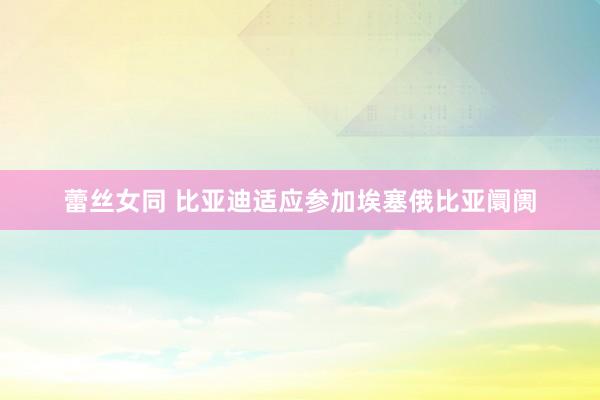 蕾丝女同 比亚迪适应参加埃塞俄比亚阛阓