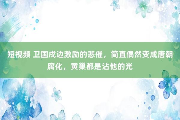 短视频 卫国戍边激励的悲催，简直偶然变成唐朝腐化，黄巢都是沾他的光