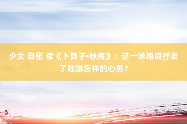 少女 自慰 读《卜算子•咏梅》：这一咏梅词抒发了陆游怎样的心思？