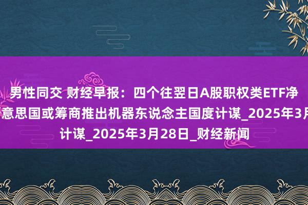 男性同交 财经早报：四个往翌日A股职权类ETF净申购额超百亿 好意思国或筹商推出机器东说念主国度计谋_2025年3月28日_财经新闻