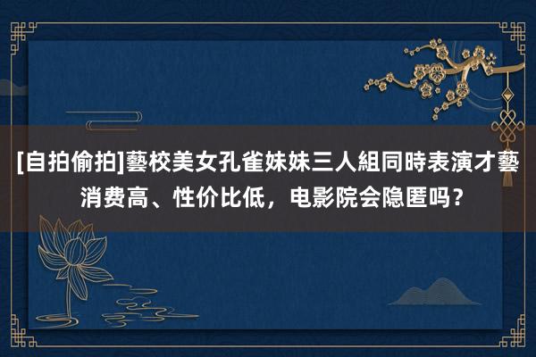 [自拍偷拍]藝校美女孔雀妹妹三人組同時表演才藝 消费高、性价比低，电影院会隐匿吗？